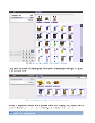 Fig.	
  3.2.3.	
  New	
  and	
  improved	
  Apps	
  -­‐	
  POS:	
  	
  availability	
  of	
  sliders	
  



Using either hierarchical product categories, instant search or a bar code scanner gets you quickly
to the product at hand.




                                 Fig.	
  3.2.4.	
  New	
  and	
  improved	
  Apps	
  -­‐	
  POS:	
  	
  simplified	
  search	
  function	
  



Through a single click you can start a parallel session whilst keeping your previous session
available. The concurrent sessions are indicated by additional buttons in the status bar.


       28	
   OpenERP	
  7.0	
  Release	
  Notes	
  
	
  
 