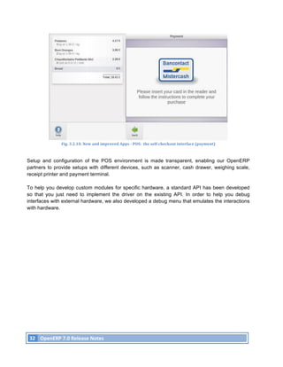 Fig.	
  3.2.10.	
  New	
  and	
  improved	
  Apps	
  -­‐	
  POS:	
  	
  the	
  self-­‐checkout	
  interface	
  (payment)	
  



Setup and configuration of the POS environment is made transparent, enabling our OpenERP
partners to provide setups with different devices, such as scanner, cash drawer, weighing scale,
receipt printer and payment terminal.

To help you develop custom modules for specific hardware, a standard API has been developed
so that you just need to implement the driver on the existing API. In order to help you debug
interfaces with external hardware, we also developed a debug menu that emulates the interactions
with hardware.




       32	
   OpenERP	
  7.0	
  Release	
  Notes	
  
	
  
 