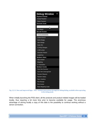 Fig.	
  3.2.11.	
  New	
  and	
  improved	
  Apps	
  	
  -­‐	
  POS:	
  	
  emulate	
  interactions	
  through	
  the	
  Debug	
  dialog,	
  available	
  when	
  operating	
  
                                                                                in	
  the	
  debug	
  mode	
  



When initially launching the POS client, all the products and product related images will be loaded
locally, thus requiring a bit more time prior to become available for usage. The enormous
advantage of storing locally a copy of this data is the possibility to continue working without a
server connection.




                                                                                                                   OpenERP	
  7.0	
  Release	
  Notes	
   33	
  
 