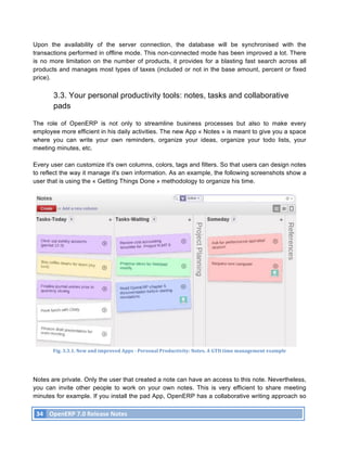 Upon the availability of the server connection, the database will be synchronised with the
transactions performed in offline mode. This non-connected mode has been improved a lot. There
is no more limitation on the number of products, it provides for a blasting fast search across all
products and manages most types of taxes (included or not in the base amount, percent or fixed
price).

               3.3. Your personal productivity tools: notes, tasks and collaborative
               pads

The role of OpenERP is not only to streamline business processes but also to make every
employee more efficient in his daily activities. The new App « Notes » is meant to give you a space
where you can write your own reminders, organize your ideas, organize your todo lists, your
meeting minutes, etc.

Every user can customize it's own columns, colors, tags and filters. So that users can design notes
to reflect the way it manage it's own information. As an example, the following screenshots show a
user that is using the « Getting Things Done » methodology to organize his time.




               Fig.	
  3.3.1.	
  New	
  and	
  improved	
  Apps	
  -­‐	
  Personal	
  Productivity:	
  Notes.	
  A	
  GTD	
  time	
  management	
  example	
  




Notes are private. Only the user that created a note can have an access to this note. Nevertheless,
you can invite other people to work on your own notes. This is very efficient to share meeting
minutes for example. If you install the pad App, OpenERP has a collaborative writing approach so

       34	
   OpenERP	
  7.0	
  Release	
  Notes	
  
	
  
 