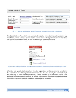Fig.	
  3.4.2.	
  	
  New	
  and	
  improved	
  Apps	
  -­‐	
  Event	
  Management:	
  create	
  and	
  save	
  an	
  event	
  type	
  template	
  



The Social Network App, which was automatically installed during the Events Organization App
installation, permits extensive communication around this event. Registrations and participations
will appear underneath this event, as well as all messages generated around it.




 Fig.	
  3.4.3.	
  	
  New	
  and	
  improved	
  Apps	
  -­‐	
  Event	
  Management:	
  additional	
  communication	
  features	
  for	
  the	
  object	
  “Event”	
  



When the user goes to the Event’s form view, the registrations can be confirmed or cancelled in
the event’s form view. The registration confirmations can also take place by the contacts through
the portal (e.g. an event mobilizing customers), if made available by the authorized person. From
within the Registration menu, mails can be send to the registered individuals and their attendance
recorded. In the reporting section, the events statistics can be consulted.




                                                                                                                   OpenERP	
  7.0	
  Release	
  Notes	
   37	
  
 