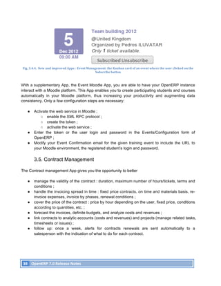 Fig.	
  3.4.4.	
  	
  New	
  and	
  improved	
  Apps	
  -­‐	
  Event	
  Management:	
  the	
  Kanban	
  card	
  of	
  an	
  event	
  where	
  the	
  user	
  clicked	
  on	
  the	
  
                                                                                    Subscribe	
  button	
  



With a supplementary App, the Event Moodle App, you are able to have your OpenERP instance
interact with a Moodle platform. This App enables you to create participating students and courses
automatically in your Moodle platform, thus increasing your productivity and augmenting data
consistency. Only a few configuration steps are necessary:

            ●      Activate the web service in Moodle ;
                       ○ enable the XML RPC protocol ;
                       ○ create the token ;
                       ○ activate the web service ;
            ●      Enter the token or the user login and password in the Events/Configuration form of
                   OpenERP ;
            ●      Modify your Event Confirmation email for the given training event to include the URL to
                   your Moodle environment, the registered student’s login and password.

                   3.5. Contract Management

The Contract management App gives you the opportunity to better

            ●      manage the validity of the contract : duration, maximum number of hours/tickets, terms and
                   conditions ;
            ●      handle the invoicing spread in time : fixed price contracts, on time and materials basis, re-
                   invoice expenses, invoice by phases, renewal conditions ;
            ●      cover the price of the contract : price by hour depending on the user, fixed price, conditions
                   according to quantities, etc. ;
            ●      forecast the invoices, definite budgets, and analyze costs and revenues ;
            ●      link contracts to analytic accounts (costs and revenues) and projects (manage related tasks,
                   timesheets or issues) ;
            ●      follow up: once a week, alerts for contracts renewals are sent automatically to a
                   salesperson with the indication of what to do for each contract.




       38	
   OpenERP	
  7.0	
  Release	
  Notes	
  
	
  
 