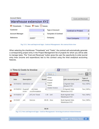 Fig.	
  3.5.1.	
  	
  New	
  and	
  improved	
  Apps	
  -­‐	
  Contract	
  Management	
  :	
  the	
  contract	
  form	
  view	
  



When selecting the checkboxes “Timesheets” and “Tasks”, the contract will automatically generate
a corresponding project entry in the Project Management list of projects for which you will be able
to manage tasks. The “Cost and Revenues” button gives the user the opportunity to enter journal
entry lines (income and expenditure) tied to this contract using the lined analytical accounting
features.




        Fig.	
  3.5.2.	
  New	
  and	
  improved	
  Apps	
  -­‐	
  Contract	
  Management:	
  	
  Invoicing	
  of	
  contract	
  related	
  elements	
  




                                                                                                               OpenERP	
  7.0	
  Release	
  Notes	
   39	
  
 