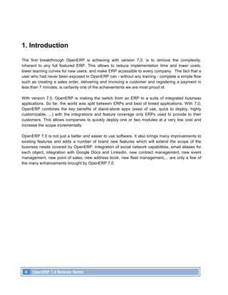 1. Introduction

The first breakthrough OpenERP is achieving with version 7.0, is to remove the complexity,
inherent to any full featured ERP. This allows to reduce implementation time and lower costs,
lower learning curves for new users, and make ERP accessible to every company. The fact that a
user who had never been exposed to OpenERP can - without any training - complete a simple flow
such as creating a sales order, delivering and invoicing a customer and registering a payment in
less than 7 minutes, is certainly one of the achievements we are most proud of.

With version 7.0, OpenERP is making the switch from an ERP to a suite of integrated business
applications. So far, the world was split between ERPs and best of breed applications. With 7.0,
OpenERP combines the key benefits of stand-alone apps (ease of use, quick to deploy, highly
customizable, ...) with the integrations and feature coverage only ERPs used to provide to their
customers. This allows companies to quickly deploy one or two modules at a very low cost and
increase the scope incrementally.

OpenERP 7.0 is not just a better and easier to use software. It also brings many improvements to
existing features and adds a number of brand new features which will extend the scope of the
business needs covered by OpenERP. Integration of social network capabilities, email aliases for
each object, integration with Google Docs and LinkedIn, new contract management, new event
management, new point of sales, new address book, new fleet management,... are only a few of
the many enhancements brought by OpenERP 7.0.




       4	
   OpenERP	
  7.0	
  Release	
  Notes	
  
	
  
 