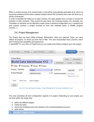 When a contract arrives at its renewal date, a mail will be automatically generated as to inform its
upcoming renewal and the Action needed indicator behind the Contracts menu item will show up or
will be incremented.
In order to facilitate the follow-up on each contract, the sales people have a screen to control the
evolution of their contracts. They control the jobs done, the invoicing process, the renewals, etc.
Templates of contracts can be defined to easily reuse a standard configuration (e.g. a prepaid one
year support contract, a project invoiced on time and materials basis, a reseller program
contract,...).

               3.6. Project Management

The Project App has been totally reviewed. Beforehand, when you selected Tasks, you were
offered all projects, on which you then had to filter. The view incorporated many columns, which
didn’t enhance the readability and ergonomics.
In OpenERP 7.0, you click on Project and you can create and entirely configure your new project.




                       Fig.	
  3.6.1.	
  New	
  and	
  improved	
  Apps	
  -­‐	
  Project	
  Management:	
  the	
  project	
  definition	
  view	
  




This view centralizes all main configuration aspects of a project. Depending on your project, you
can from within this single view:

          ●    define the different stages ;
          ●    create the tasks ;
          ●    record the timesheet entry lines (based on the contract/analytical account) ;
          ●    enter issues ;
       40	
   OpenERP	
  7.0	
  Release	
  Notes	
  
	
  
 