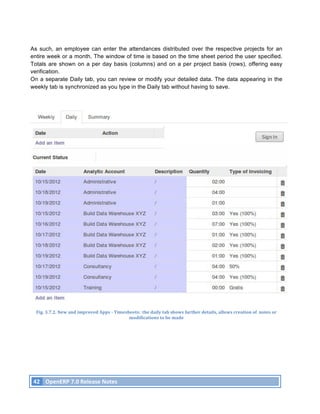 As such, an employee can enter the attendances distributed over the respective projects for an
entire week or a month. The window of time is based on the time sheet period the user specified.
Totals are shown on a per day basis (columns) and on a per project basis (rows), offering easy
verification.
On a separate Daily tab, you can review or modify your detailed data. The data appearing in the
weekly tab is synchronized as you type in the Daily tab without having to save.




        Fig.	
  3.7.2.	
  New	
  and	
  improved	
  Apps	
  -­‐	
  Timesheets:	
  	
  the	
  daily	
  tab	
  shows	
  further	
  details,	
  allows	
  creation	
  of	
  	
  notes	
  or	
  
                                                                         modifications	
  to	
  be	
  made	
  




       42	
   OpenERP	
  7.0	
  Release	
  Notes	
  
	
  
 