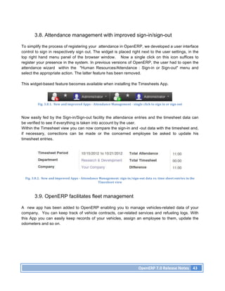 3.8. Attendance management with improved sign-in/sign-out

To simplify the process of registering your attendance in OpenERP, we developed a user interface
control to sign in respectively sign out. The widget is placed right next to the user settings, in the
top right hand menu panel of the browser window. Now a single click on this icon suffices to
register your presence in the system. In previous versions of OpenERP, the user had to open the
attendance wizard within the "Human Resources/Attendance : Sign-in or Sign-out" menu and
select the appropriate action. The latter feature has been removed.

This widget-based feature becomes available when installing the Timesheets App.




              Fig.	
  3.8.1.	
  	
  New	
  and	
  improved	
  Apps	
  -­‐	
  Attendance	
  Management	
  -­‐	
  single	
  click	
  to	
  sign	
  in	
  or	
  sign	
  out	
  



Now easily fed by the Sign-in/Sign-out facility the attendance entries and the timesheet data can
be verified to see if everything is taken into account by the user.
Within the Timesheet view you can now compare the sign-in and -out data with the timesheet and,
if necessary, corrections can be made or the concerned employee be asked to update his
timesheet entries.




  Fig.	
  3.8.2.	
  	
  New	
  and	
  improved	
  Apps	
  -­‐	
  Attendance	
  Management:	
  sign-­‐in/sign-­‐out	
  data	
  vs.	
  time	
  sheet	
  entries	
  in	
  the	
  
                                                                           Timesheet	
  view	
  



           3.9. OpenERP facilitates fleet management

A new app has been added to OpenERP enabling you to manage vehicles-related data of your
company. You can keep track of vehicle contracts, car-related services and refueling logs. With
this App you can easily keep records of your vehicles, assign an employee to them, update the
odometers and so on.




                                                                                                                           OpenERP	
  7.0	
  Release	
  Notes	
   43	
  
 