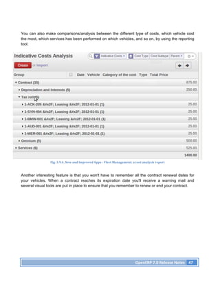 You can also make comparisons/analysis between the different type of costs, which vehicle cost
the most, which services has been performed on which vehicles, and so on, by using the reporting
tool.




                Fig.	
  3.9.4.	
  New	
  and	
  Improved	
  Apps	
  -­‐	
  Fleet	
  Management:	
  a	
  cost	
  analysis	
  report	
  



Another interesting feature is that you won't have to remember all the contract renewal dates for
your vehicles. When a contract reaches its expiration date you'll receive a warning mail and
several visual tools are put in place to ensure that you remember to renew or end your contract.




                                                                                                       OpenERP	
  7.0	
  Release	
  Notes	
   47	
  
 