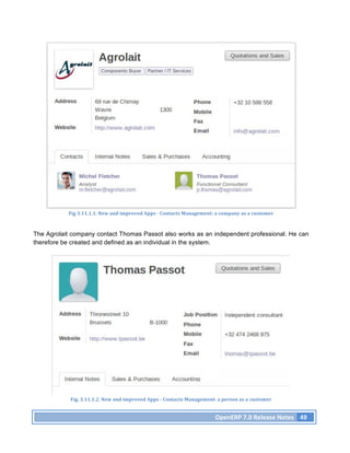 Fig	
  3.11.1.1.	
  New	
  and	
  improved	
  Apps	
  -­‐	
  Contacts	
  Management:	
  a	
  company	
  as	
  a	
  customer	
  



The Agrolait company contact Thomas Passot also works as an independent professional. He can
therefore be created and defined as an individual in the system.




            Fig.	
  3.11.1.2.	
  New	
  and	
  improved	
  Apps	
  -­‐	
  Contacts	
  Management:	
  a	
  person	
  as	
  a	
  customer	
  


                                                                                                      OpenERP	
  7.0	
  Release	
  Notes	
   49	
  
 
