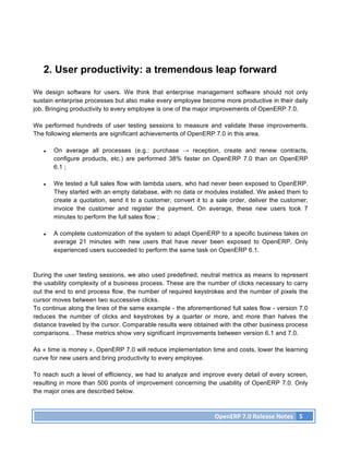 2. User productivity: a tremendous leap forward

We design software for users. We think that enterprise management software should not only
sustain enterprise processes but also make every employee become more productive in their daily
job. Bringing productivity to every employee is one of the major improvements of OpenERP 7.0.

We performed hundreds of user testing sessions to measure and validate these improvements.
The following elements are significant achievements of OpenERP 7.0 in this area.

   ●   On average all processes (e.g.: purchase → reception, create and renew contracts,
       configure products, etc.) are performed 38% faster on OpenERP 7.0 than on OpenERP
       6.1 ;

   ●   We tested a full sales flow with lambda users, who had never been exposed to OpenERP.
       They started with an empty database, with no data or modules installed. We asked them to
       create a quotation, send it to a customer, convert it to a sale order, deliver the customer,
       invoice the customer and register the payment. On average, these new users took 7
       minutes to perform the full sales flow ;

   ●   A complete customization of the system to adapt OpenERP to a specific business takes on
       average 21 minutes with new users that have never been exposed to OpenERP. Only
       experienced users succeeded to perform the same task on OpenERP 6.1.



During the user testing sessions, we also used predefined, neutral metrics as means to represent
the usability complexity of a business process. These are the number of clicks necessary to carry
out the end to end process flow, the number of required keystrokes and the number of pixels the
cursor moves between two successive clicks.
To continue along the lines of the same example - the aforementioned full sales flow - version 7.0
reduces the number of clicks and keystrokes by a quarter or more, and more than halves the
distance traveled by the cursor. Comparable results were obtained with the other business process
comparisons. . These metrics show very significant improvements between version 6.1 and 7.0.

As « time is money », OpenERP 7.0 will reduce implementation time and costs, lower the learning
curve for new users and bring productivity to every employee.

To reach such a level of efficiency, we had to analyze and improve every detail of every screen,
resulting in more than 500 points of improvement concerning the usability of OpenERP 7.0. Only
the major ones are described below.



                                                                 OpenERP	
  7.0	
  Release	
  Notes	
   5	
  
 