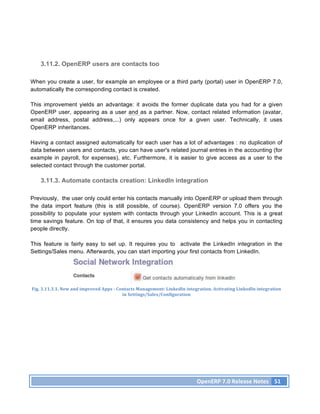 3.11.2. OpenERP users are contacts too

When you create a user, for example an employee or a third party (portal) user in OpenERP 7.0,
automatically the corresponding contact is created.

This improvement yields an advantage: it avoids the former duplicate data you had for a given
OpenERP user, appearing as a user and as a partner. Now, contact related information (avatar,
email address, postal address,...) only appears once for a given user. Technically, it uses
OpenERP inheritances.

Having a contact assigned automatically for each user has a lot of advantages : no duplication of
data between users and contacts, you can have user's related journal entries in the accounting (for
example in payroll, for expenses), etc. Furthermore, it is easier to give access as a user to the
selected contact through the customer portal.

     3.11.3. Automate contacts creation: LinkedIn integration

Previously, the user only could enter his contacts manually into OpenERP or upload them through
the data import feature (this is still possible, of course). OpenERP version 7.0 offers you the
possibility to populate your system with contacts through your LinkedIn account. This is a great
time savings feature. On top of that, it ensures you data consistency and helps you in contacting
people directly.

This feature is fairly easy to set up. It requires you to activate the LinkedIn integration in the
Settings/Sales menu. Afterwards, you can start importing your first contacts from LinkedIn.




Fig.	
  3.11.3.1.	
  New	
  and	
  improved	
  Apps	
  -­‐	
  Contacts	
  Management:	
  LinkedIn	
  integration.	
  Activating	
  LinkedIn	
  integration	
  
                                                                in	
  Settings/Sales/Configuration	
  	
  




                                                                                                        OpenERP	
  7.0	
  Release	
  Notes	
   51	
  
 