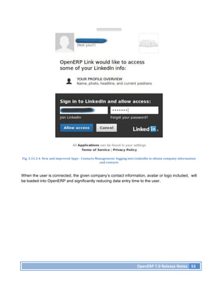 Fig.	
  3.11.3.4.	
  New	
  and	
  improved	
  Apps	
  -­‐	
  Contacts	
  Management:	
  logging	
  into	
  LinkedIn	
  to	
  obtain	
  company	
  information	
  
                                                                            and	
  contacts	
  



When the user is connected, the given company’s contact information, avatar or logo included, will
be loaded into OpenERP and significantly reducing data entry time to the user.




                                                                                                          OpenERP	
  7.0	
  Release	
  Notes	
   53	
  
 