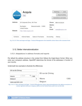 Fig.	
  3.11.3.5.	
  New	
  and	
  improved	
  Apps	
  -­‐	
  Contacts	
  Management:	
  the	
  LinkedIn	
  contact	
  data	
  in	
  the	
  customer	
  form	
  




                 3.12. Better internationalization

           3.12.1. Adaptations in address formats and reports

Per default the address structure in the contact form follows the Anglo-Saxon format. When you
enter your company’s address, OpenERP determines the format of the addresses in function of
your country.

Underneath two examples to illustrate the differences:




       Fig.	
  3.12.1.1.	
  New	
  and	
  improved	
  Apps	
  -­‐	
  Contacts	
  Management:	
  better	
  internationalization,	
  the	
  address	
  structure	
  of	
  
                             contact	
  Agrolait	
  with	
  your	
  company	
  address	
  in	
  the	
  United	
  States	
  (edit	
  view	
  on	
  the	
  left)	
  




       54	
   OpenERP	
  7.0	
  Release	
  Notes	
  
	
  
 