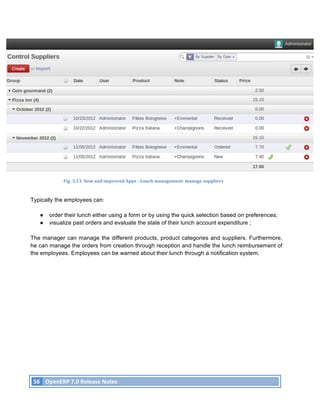 Fig.	
  3.13.	
  New	
  and	
  improved	
  Apps	
  -­‐	
  Lunch	
  management:	
  manage	
  suppliers	
  



Typically the employees can:

          ●    order their lunch either using a form or by using the quick selection based on preferences;
          ●    visualize past orders and evaluate the state of their lunch account expenditure ;

The manager can manage the different products, product categories and suppliers. Furthermore,
he can manage the orders from creation through reception and handle the lunch reimbursement of
the employees. Employees can be warned about their lunch through a notification system.




       56	
   OpenERP	
  7.0	
  Release	
  Notes	
  
	
  
 