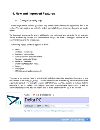 4. New and Improved Features

       4.1. Categorize using tags

The new Tags feature provides you with a very powerful tool for finding the appropriate data in the
system. You can create a tag on the fly and do so multiple times, since more than one tag can be
added.

We developed a new way for you to add tags to your customers: you just write the tag you want
and it's automatically created. Just save the form and you are all set. The biggest benefits are the
user friendliness and the timesavings.

The following objects can have tags tied to them:

   ●   tasks ;
   ●   contacts - customers ;
   ●   leads and opportunities ;
   ●   sales quotations and sales orders ;
   ●   taxes on sales order lines ;
   ●   contacts - suppliers ;
   ●   members (Association App) ;
   ●   issues ;
   ●   employees ;
   ●   H.R. job openings (applications) ;



To create a tag you just have to write the tag and click create (we associated the many_to_one
quick create to the many_to_many). You are free to choose whatever tag you think is suitable for
a particular contact. For example, you can add “OEM” and “AM” to a supplier to indicate that this
company is apt to deliver both original equipment manufacturers’ components a well as
aftermarket components. You will also be able to make a search on this tag in the list view.




                  Fig.	
  4.1.1.	
  New	
  and	
  Improved	
  Features	
  -­‐	
  Adding	
  multiple	
  tags	
  to	
  a	
  supplier	
  




                                                                                                        OpenERP	
  7.0	
  Release	
  Notes	
   57	
  
 