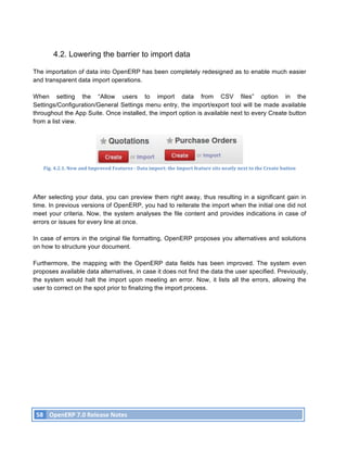 4.2. Lowering the barrier to import data

The importation of data into OpenERP has been completely redesigned as to enable much easier
and transparent data import operations.

When setting the “Allow users to import data from CSV files” option in the
Settings/Configuration/General Settings menu entry, the import/export tool will be made available
throughout the App Suite. Once installed, the import option is available next to every Create button
from a list view.




          Fig.	
  4.2.1.	
  New	
  and	
  Improved	
  Features	
  -­‐	
  Data	
  import:	
  the	
  Import	
  feature	
  sits	
  neatly	
  next	
  to	
  the	
  Create	
  button	
  




After selecting your data, you can preview them right away, thus resulting in a significant gain in
time. In previous versions of OpenERP, you had to reiterate the import when the initial one did not
meet your criteria. Now, the system analyses the file content and provides indications in case of
errors or issues for every line at once.

In case of errors in the original file formatting, OpenERP proposes you alternatives and solutions
on how to structure your document.

Furthermore, the mapping with the OpenERP data fields has been improved. The system even
proposes available data alternatives, in case it does not find the data the user specified. Previously,
the system would halt the import upon meeting an error. Now, it lists all the errors, allowing the
user to correct on the spot prior to finalizing the import process.




       58	
   OpenERP	
  7.0	
  Release	
  Notes	
  
	
  
 