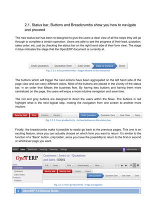2.1. Status bar, Buttons and Breadcrumbs show you how to navigate
              and proceed

The new status bar has been re-designed to give the users a clear view of all the steps they will go
through to complete a certain operation. Users are able to see the progress of their lead, quotation,
sales order, etc. just by checking the status bar on the right hand side of their form view. The stage
in blue indicates the stage that the OpenERP document is currently at.




                                     Fig.	
  2.1.1.	
  User	
  productivity	
  -­‐	
  Stages	
  shown	
  in	
  the	
  status	
  bar	
  



The buttons which will trigger the next actions have been aggregated on the left hand side of the
page view and can carry different colors. Most of the buttons are placed in the vicinity of the status
bar, in an order that follows the business flow. By having less buttons and having them more
centralized on the page, the users will enjoy a more intuitive navigation and save time.

The red and grey buttons are designed to direct the users within the flows. The buttons in red
highlight what is the next logical step, making the navigation from one screen to another more
intuitive.



                                    Fig.	
  2.1.2.	
  User	
  productivity	
  -­‐	
  Action	
  buttons	
  in	
  the	
  status	
  bar	
  



Finally, the breadcrumbs make it possible to easily go back to the previous pages. This one is an
exciting feature, since you can actually choose on which form you want to return. It’s similar to the
function of a “Back” button, only better, since you have the possibility to return to the first or second
or whichever page you want.




                                                Fig.	
  2.1.3.	
  User	
  productivity	
  -­‐	
  Page	
  navigation	
  

       6	
   OpenERP	
  7.0	
  Release	
  Notes	
  
	
  
 