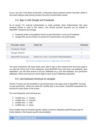 As you can see in the above screenshot, a frequently asked questions section has been added in
the import dialog to help solving complex document transformation issues.

               4.3. Sign in with Google and Facebook

As of version 7.0, external authentication is made possible. Open Authentication (the open
standard OAuth) is used to this means. Two service provider accounts can be defined in
OpenERP: Facebook and Google.

          ●    Facebook Graph is the platform that let us get information in and out of Facebook ;
          ●    Google APIs use the OAuth 2.0 protocol for authentication and authorization.




                                 Fig.	
  4.3.	
  New	
  and	
  improved	
  Features	
  -­‐	
  Single	
  sign-­‐on:	
  the	
  providers	
  



The same mechanism will make SaaS users able to sign in their instance from the home page or
our web site. Since most of the companies using OpenERP have more than one database, upon
registration, you will have access to all your databases (e.g. your test database, your production
database), where previously you had to login to each of your databases separately.

               4.4. Use keyboard shortcuts to navigate

Version 7.0 gives you the possibility to use access keys in the page views of OpenERP, focusing
on user productivity. When you press the “modifier key” in any screen, OpenERP emphasizes the
shortcut for every button in the screen.

The most frequently used shortcuts are:

          ●    modifier key + c : Create ;
          ●    modifier key + d : Discard ;
          ●    modifier key + e : Edit ;
          ●    modifier key + s : Save ;

Since modifier keys are browser-specific, please consult en.wikipedia.org/wiki/Access_key for
further details or the browser-specific documentation.


       60	
   OpenERP	
  7.0	
  Release	
  Notes	
  
	
  
 