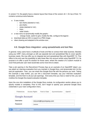 In version 7.0, the graphs have a cleaner layout than those of the version v6.1. On top of that, 7.0
contains numerous extra features:

          ●    5 new modes:
                   ○ bar charts (stacked or not) ;
                   ○ pie charts ;
                   ○ areas (stacked or not) ;
                   ○ lines ;
                   ○ radar charts ;
          ●    a new menu to dynamically modify the graphs :
                   ○   change mode, switch to grid, modify the title, configure the legend ;
          ●    download data as CSV or export to a PNG image ;
          ●    clean drawing and adapted to the window size ;



               4.6. Google Docs integration: using spreadsheets and text files

In general, many users have a multitude of tools and files to conduct their daily business. Besides
using your ERP, many amongst us still use separate text and spreadsheet files to cover specific
business needs. We now offer you to integrate text and spreadsheet files with OpenERP 7.0. This
offers to the end user the possibility to take these files into account whilst using OpenERP 7.0. Its
purpose is to offer a quick fix solution for those users, where the creation of a custom module to
cover that particular user need would take some more time to obtain.

Take a job opening in the Recruitment Process App as an example of an OpenERP object: you
can attach an interview evaluation form you maintain in Google Docs, and dynamically link it to the
said job application. Then, you can share this Google Docs file with the persons you wish. Taking
this example a step further, you can link a document template, say your interview evaluation
template, and link them to all your job openings. And every time you have a need to hire, you can
mobilize the Google Doc-based evaluation template.

Upon the one click installation of the Google Docs module, its configuration section allows you to
specify models or templates. Prior to this, don’t forget to specify your personal Google Docs
credentials in your User configuration menu.




       62	
   OpenERP	
  7.0	
  Release	
  Notes	
  
	
  
 
