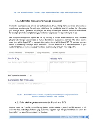 Fig.	
  4.6.1.	
  	
  New	
  and	
  Improved	
  Features	
  -­‐	
  Google	
  Docs	
  integration:	
  the	
  Google	
  Docs	
  configuration	
  screen	
  




        4.7. Automated Translations: Gengo integration

Currently, businesses are almost per default global, thus putting more and more emphasis on
multilingual requirements. As such, you might have the need to be able to translate the information
you manage within OpenERP. To give you the ability to call upon external resources to translate,
for example product descriptions in your instance, we provide you a possibility to do so.

We integrated Gengo with OpenERP 7.0. by creating a system level connection (not a browser
plugin) with Gengo web-services, a human translations subscription service. The latter can be
used from within OpenERP to translate information stored within OpenERP 7.0 such as payment
terms, or marketing campaign email templates. You can even use it to have the content of your
customer portal, or your newsgroup translated automatically for every new blog entry.




             Fig.	
  4.7.1.	
  New	
  and	
  Enhanced	
  Features	
  -­‐	
  Gengo	
  Integration.	
  Define	
  your	
  Gengo	
  parameters	
  in	
  
                                               Settings/Companies/Companies	
  :	
  Your	
  Company	
  



        4.8. Data exchange enhancements: Portal and EDI

On one hand, the OpenERP portal facility gives a limited access to your OpenERP system. In this
way, the third party of your choice (e.g. customer, supplier) logs into your instance and views the
information you gave him permission to visualize.

                                                                                                             OpenERP	
  7.0	
  Release	
  Notes	
   63	
  
 