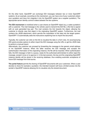 On the other hand, OpenERP can exchange EDI messages between two or more OpenERP
systems. As an example, according to this mechanism, you can have one of your customers obtain
your quotation and have him integrate it into his OpenERP system (as a supplier quotation). The
appropriate server identity control is takes between the two systems.

The EDI mechanism is mobilized when a user shares an OpenERP object (e.g. a sales quotation)
with a customer. The mail message is the vehicle used to transmit the EDI file; a file that is signed
with an auto generated key pair. The mail contains the link towards the object, allowing the
customer to directly view that object in the originating OpenERP system. Furthermore, the mail
contains the JSON attachment, which permits the importation of the data into the target system.
OpenERP 7.0 automatically adds the instructions explaining how to import the document.

Typically, the customer can click on the link to visualize the data in a form view. An accompanying
EDI panel provides options to either import the EDI message using the URL or get the JSON data
to perform a manual import.
Alternatively, the customer can proceed by forwarding the message to the generic email address
of his OpenERP instance. When the latter receives the EDI message and accepts the
authentication information of the originating instance, the file will be imported. When authentication
fails, the EDI message is held in a queue, ready for the authorized administrator to either reject the
message, accept it once or to approve it. In the last scenario, the key and the originating OpenERP
instance identity will be stored in the receiving database, thus enabling automatic acceptance of
future EDI message from that source.

The portal feature permits the sharing of OpenERP documents with your customers. When a user
decides to share for example a quotation, the intended recipient will have a limited access into the
sender’s OpenERP instance allowing him to visualize only the shared document.




       64	
   OpenERP	
  7.0	
  Release	
  Notes	
  
	
  
 