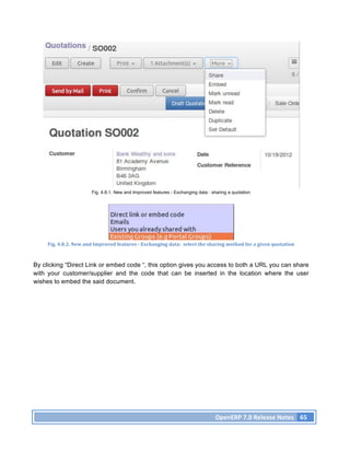 Fig. 4.8.1. New and Improved features - Exchanging data : sharing a quotation




     Fig.	
  4.8.2.	
  New	
  and	
  Improved	
  features	
  -­‐	
  Exchanging	
  data:	
  	
  select	
  the	
  sharing	
  method	
  for	
  a	
  given	
  quotation	
  



By clicking “Direct Link or embed code “, this option gives you access to both a URL you can share
with your customer/supplier and the code that can be inserted in the location where the user
wishes to embed the said document.




                                                                                                                  OpenERP	
  7.0	
  Release	
  Notes	
   65	
  
 