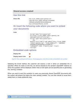 Fig.4.8.3.	
  New	
  and	
  Improved	
  features	
  -­‐	
  Exchanging	
  data:	
  select	
  Direct	
  Link	
  or	
  Embedded	
  code	
  method	
  



Selecting the Email method, the customer will receive a mail in which an embedded link is
specified. When he clicks on this link, he will be directed to the sender’s OpenERP instance on
which the quotation will be displayed. Either View or Edit rights can be specified prior to generating
this “sharing” invitation

When you want to send the quotation to users you previously shared OpenERP documents with,
the system will present the logins the users already created. You can then decide to reuse them,
delete them or create additional ones.




       66	
   OpenERP	
  7.0	
  Release	
  Notes	
  
	
  
 
