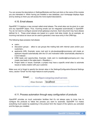 You can access the descriptions in Settings/Modules and then just click on the name of the module
you are interested in. When having just installed a new database, your homepage displays Apps
and by clicking on them you will access the more explicit descriptions.

       4.10. Email aliases

OpenERP 7.0 deploys a new concept called email aliases. The email alias can be given to a user
and any OpenERP object. Thus, incoming emails can be integrated automatically in OpenERP.
You do not need to configure several email gateways anymore. Each document may have aliases
defined for it. These email aliases are based on a given mail alias model. As an example, an
incoming mail about an issue can be used to generate a new issue entry in the CRM App.

The following Apps possess mail aliases:

   ●   users ;
   ●   discussion groups : allow to use groups like mailing lists with internal users and/or your
       customers ;
   ●   applicants (HR). Example: every mail sent to job-developer@mycompany will create an
       applicant request automatically with the CV and motivation letter automatically attached to
       it and indexed ;
   ●   CRM leads and opportunities. Example: mails sent to resellers@mycompany.com may
       create new leads in the sales team « Resellers » ;
   ●   Project tasks or issues. Example: a project may have a specific email alias to automate
       issues or tasks creation with your customer.

Make sure not to forget to specify the domain alias in the Settings/Configuration/General Settings
menu, section “Email” for this major feature to work properly.




       Fig.	
  4.10.1.	
  New	
  and	
  Improved	
  Features	
  -­‐	
  configure	
  an	
  alias	
  domain	
  to	
  ensure	
  use	
  of	
  the	
  email	
  aliases	
  




       4.11. Process automation through easy configuration of products

OpenERP provides so much automation facilities that it's not always easy to know how to
configure the products to follow the process you want to automate. OpenERP 7.0 makes
everything much easier by explaining in the product form the impact of the options you activated
and the Apps you installed.



                                                                                                                  OpenERP	
  7.0	
  Release	
  Notes	
   69	
  
 