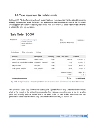 2.2. Views appear now like real documents

In OpenERP 7.0. the form view of each object has been redesigned so that the object the user is
working on resembles a real document. So, now when a user is creating an invoice, the document
which appears on his screen actually looks like a hard copy invoice, a sales order will be similar to
a sales order print out and so on.




  Fig.	
  2.2.1.	
  	
  User	
  productivity	
  -­‐	
  The	
  redesigned	
  form	
  view	
  bears	
  much	
  more	
  resemblance	
  with	
  the	
  real	
  document	
  




This will make users very comfortable working with OpenERP since they understand immediately
what is the impact of the action they undertake. For instance, when they add a line on a sales
order they actually see the second line of the sales order on their screen. Once the user has
printed their sales order it will look very similar to the form view he just worked on.




                                                                                                               OpenERP	
  7.0	
  Release	
  Notes	
   7	
  
 