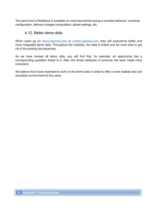 The same kind of feedback is available on most documents having a complex behavior: contracts
configuration, delivery charges computation, global settings, etc.

               4.12. Better demo data

When users go on demo.openerp.com or runbot.openerp.com, they will experience better and
more integrated demo data. Throughout the modules, the data is linked and we have tried to get
rid of the existing discrepancies.

As we have revised all demo data, you will find that, for example, an opportunity has a
corresponding quotation linked to it. Also, the whole database of products has been made more
consistent.

We believe that it was important to work on the demo data in order to offer a more realistic test and
simulation environment to the users.




       70	
   OpenERP	
  7.0	
  Release	
  Notes	
  
	
  
 