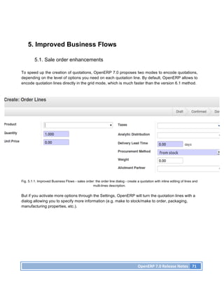 5. Improved Business Flows

         5.1. Sale order enhancements

To speed up the creation of quotations, OpenERP 7.0 proposes two modes to encode quotations,
depending on the level of options you need on each quotation line. By default, OpenERP allows to
encode quotation lines directly in the grid mode, which is much faster than the version 6.1 method.




Fig. 5.1.1. Improved Business Flows - sales order: the order line dialog - create a quotation with inline editing of lines and
                                                 multi-lines description.


But if you activate more options through the Settings, OpenERP will turn the quotation lines with a
dialog allowing you to specify more information (e.g. make to stock/make to order, packaging,
manufacturing properties, etc.).




                                                                                   OpenERP	
  7.0	
  Release	
  Notes	
   71	
  
 