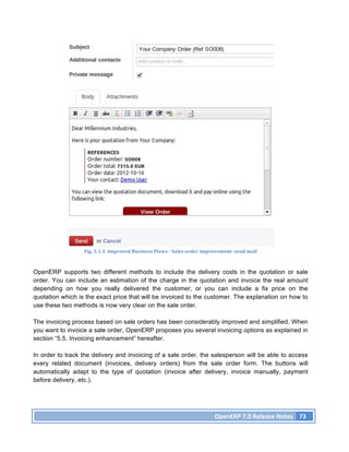 Fig.	
  5.1.3.	
  Improved	
  Business	
  Flows	
  -­‐	
  Sales	
  order	
  improvement:	
  send	
  mail	
  



OpenERP supports two different methods to include the delivery costs in the quotation or sale
order. You can include an estimation of the charge in the quotation and invoice the real amount
depending on how you really delivered the customer, or you can include a fix price on the
quotation which is the exact price that will be invoiced to the customer. The explanation on how to
use these two methods is now very clear on the sale order.

The invoicing process based on sale orders has been considerably improved and simplified. When
you want to invoice a sale order, OpenERP proposes you several invoicing options as explained in
section “5.5. Invoicing enhancement” hereafter.

In order to track the delivery and invoicing of a sale order, the salesperson will be able to access
every related document (invoices, delivery orders) from the sale order form. The buttons will
automatically adapt to the type of quotation (invoice after delivery, invoice manually, payment
before delivery, etc.).




                                                                                                   OpenERP	
  7.0	
  Release	
  Notes	
   73	
  
 