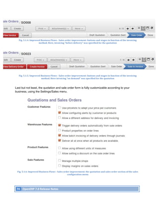 Fig.	
  5.1.4.	
  Improved	
  Business	
  Flows	
  -­‐	
  Sales	
  order	
  improvement:	
  buttons	
  and	
  stages	
  in	
  function	
  of	
  the	
  invoicing	
  
                                  method.	
  Here,	
  invoicing	
  “before	
  delivery”	
  was	
  specified	
  for	
  the	
  quotation	
  




         Fig.	
  5.1.5.	
  Improved	
  Business	
  Flows	
  -­‐	
  Sales	
  order	
  improvement:	
  buttons	
  and	
  stages	
  in	
  function	
  of	
  the	
  invoicing	
  
                                       method.	
  Here	
  invoicing	
  “on	
  demand”	
  was	
  specified	
  for	
  the	
  quotation	
  



Last but not least, the quotation and sale order form is fully customizable according to your
business, using the Settings/Sales menu.




       Fig.	
  5.1.6.	
  Improved	
  Business	
  Flows	
  -­‐	
  Sales	
  order	
  improvement:	
  the	
  quotation	
  and	
  sales	
  order	
  section	
  of	
  the	
  sales	
  
                                                                             configuration	
  menu	
  	
  




       74	
   OpenERP	
  7.0	
  Release	
  Notes	
  
	
  
 