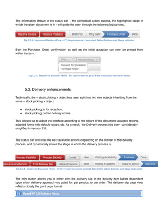 The information shown in the status bar - the contextual action buttons, the highlighted stage in
which the given document is in - will guide the user through the following logical step.




                Fig	
  5.2.3.	
  	
  Improved	
  Business	
  Flows	
  -­‐	
  PO	
  improvement:	
  Contextual	
  Action	
  Buttons	
  and	
  Stage	
  indicator	
  



Both the Purchase Order confirmation as well as the initial quotation can now be printed from
within the form.




                       Fig	
  5.2.4.	
  	
  Improved	
  Business	
  Flows	
  -­‐	
  PO	
  improvement:	
  print	
  from	
  within	
  the	
  Purchase	
  Order	
  




                  5.3. Delivery enhancements

Technically, the « stock.picking » object has been split into two new objects inheriting from the
same « stock.picking » object:

            ●     stock.picking.in for reception ;
            ●     stock.picking.out for delivery orders.

This allowed us to adapt the interface according to the nature of the document: adapted reports,
adapted forms with default values, etc. As a result, the Delivery process has been considerably
simplified in version 7.0.



The status bar indicates the next available actions depending on the context of the delivery
process, and dynamically shows the stage in which the delivery process is.




       Fig	
  5.3.1.	
  	
  Improved	
  Business	
  Flows	
  -­‐	
  Delivery	
  improvement:	
  context	
  dependent	
  action	
  buttons	
  and	
  stage	
  indicators	
  



The print button allows you to either print the delivery slip or the delivery item labels dependent
upon which delivery approach you opted for; per product or per order. The delivery slip page view
reflects closely the print copy format.

       76	
   OpenERP	
  7.0	
  Release	
  Notes	
  
	
  
 
