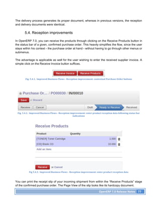 The delivery process generates its proper document, whereas in previous versions, the reception
and delivery documents were identical.

          5.4. Reception improvements

In OpenERP 7.0, you can receive the products through clicking on the Receive Products button in
the status bar of a given, confirmed purchase order. This heavily simplifies the flow, since the user
stays within his context - the purchase order at hand - without having to go through other menus or
submenus.

The advantage is applicable as well for the user wishing to enter the received supplier invoice. A
simple click on the Receive Invoice button suffices.




           Fig.	
  5.4.1.	
  	
  Improved	
  Business	
  Flows	
  -­‐	
  Reception	
  improvement:	
  contextual	
  Purchase	
  Order	
  buttons	
  




 Fig.	
  5.4.2.	
  	
  Improved	
  Business	
  Flows	
  -­‐	
  Reception	
  improvement:	
  enter	
  product	
  reception	
  data	
  following	
  status	
  bar	
  
                                                                              indications	
  




               Fig	
  5.4.3.	
  	
  Improved	
  Business	
  Flows	
  -­‐	
  Reception	
  improvement:	
  enter	
  product	
  reception	
  data	
  



You can print the receipt slip of your incoming shipment from within the “Receive Products” stage
of the confirmed purchase order. The Page View of the slip looks like its hardcopy document.

                                                                                                            OpenERP	
  7.0	
  Release	
  Notes	
   77	
  
 