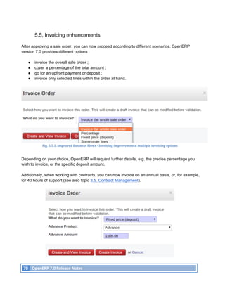 5.5. Invoicing enhancements

After approving a sale order, you can now proceed according to different scenarios. OpenERP
version 7.0 provides different options :

          ●    invoice the overall sale order ;
          ●    cover a percentage of the total amount ;
          ●    go for an upfront payment or deposit ;
          ●    invoice only selected lines within the order at hand.




                     Fig.	
  5.5.1.	
  Improved	
  Business	
  Flows	
  -­‐	
  Invoicing	
  improvements:	
  multiple	
  invoicing	
  options	
  



Depending on your choice, OpenERP will request further details, e.g. the precise percentage you
wish to invoice, or the specific deposit amount.

Additionally, when working with contracts, you can now invoice on an annual basis, or, for example,
for 40 hours of support (see also topic 3.5. Contract Management).




       78	
   OpenERP	
  7.0	
  Release	
  Notes	
  
	
  
 