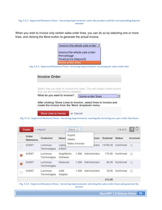 Fig.	
  5.5.2.	
  	
  Improved	
  Business	
  Flows	
  -­‐	
  Invoicing	
  improvement:	
  enter	
  the	
  product	
  and	
  the	
  corresponding	
  deposit	
  
                                                                                amount	
  



When you wish to invoice only certain sales order lines, you can do so by selecting one or more
lines, and clicking the More button to generate the actual invoice.




                Fig.	
  5.5.3.	
  	
  Improved	
  Business	
  Flows-­‐	
  Invoicing	
  improvement:	
  invoicing	
  per	
  sales	
  order	
  line	
  




   Fig.	
  5.5.4.	
  	
  Improved	
  Business	
  Flows	
  -­‐	
  Invoicing	
  improvement:	
  starting	
  the	
  invoicing	
  on	
  a	
  per	
  order	
  line	
  basis	
  




   Fig.	
  5.5.5.	
  	
  Improved	
  Business	
  Flows	
  -­‐	
  Invoicing	
  improvement:	
  selecting	
  the	
  sales	
  order	
  lines	
  and	
  generate	
  the	
  
                                                                                 invoice	
  

                                                                                                                  OpenERP	
  7.0	
  Release	
  Notes	
   79	
  
 