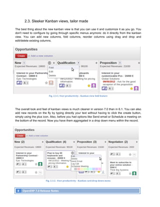 2.3. Sleeker Kanban views, tailor made

The best thing about the new kanban view is that you can use it and customize it as you go. You
don't need to configure by going through specific menus anymore: do it directly from the kanban
view. You can add new columns, fold columns, reorder columns using drag and drop and
edit/delete existing columns.




                                        Fig.	
  2.3.1.	
  User	
  productivity	
  -­‐	
  Kanban	
  view	
  fold	
  feature	
  




The overall look and feel of kanban views is much cleaner in version 7.0 than in 6.1. You can also
add new records on the fly by typing directly your text without having to click the create button,
simply using the plus icon. Also, before you had options like Send email or Schedule a meeting on
the bottom of the record. Now you have them aggregated in a drop down menu within the record.




                                    Fig.	
  2.3.2.	
  	
  User	
  productivity	
  -­‐	
  Kanban	
  card	
  drop	
  down	
  menu	
  



       8	
   OpenERP	
  7.0	
  Release	
  Notes	
  
	
  
 