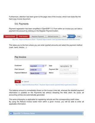 Furthermore, attention has been given to the page view of the invoice, which now looks like the
hard copy invoice document.

               5.6. Payments

Payment registration has been simplified in OpenERP 7.0. From within an invoice you can take a
payment into account by clicking on the Register Payment button.




           Fig.	
  5.6.1.	
  	
  Improved	
  Business	
  Flows	
  -­‐	
  Payment	
  improvement:	
  enter	
  payment	
  data	
  from	
  within	
  the	
  invoice.	
  



This takes you to the form where you can enter (partial) amounts and select the payment method
(cash, bank, checks,...).




                 Fig.	
  5.6.2.	
  	
  Improved	
  Business	
  Flows	
  -­‐	
  Payment	
  improvement:	
  payment	
  data	
  registration	
  window	
  



The balance amount is immediately shown on the Invoice Lines tab, whereas the detailed payment
information is updated on the Payments tab without reloading the Web client. As usual, all
accounting entries are automatically generated.

The same philosophy is applicable for registering refunds and the corresponding credit notes.
By using the Refund Invoice button from within a given invoice, you will be able to enter all
applicable information.




       80	
   OpenERP	
  7.0	
  Release	
  Notes	
  
	
  
 
