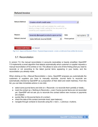 Fig.	
  5.6.3.	
  	
  Improved	
  Business	
  Flows	
  -­‐	
  Payment	
  Improvement:	
  	
  create	
  a	
  credit	
  note	
  from	
  within	
  the	
  invoice	
  



        5.7. Reconciliation

In version 7.0, the manual reconciliation in accounts receivables is heavily simplified. OpenERP
7.0 implements a smart algorithm that detects automatically which customer or supplier requests a
manual reconciliation of his entries or not. This allows to save a lot of time finding what you need to
reconcile or not according to the latest journal items appearing in your books, and the
reconciliation you already made.

When clicking on the « Manual Reconciliation » menu, OpenERP proposes you automatically the
customers or suppliers you have to manually reconcile. Journal items to reconcile are
automatically checked by OpenERP as a proposition (if their debit and credit matches). From this
list, you can take immediate actions in one click:

   ●    select some journal items and click on « Reconcile » to reconcile them partially or totally ;
   ●    mark the contact as « Nothing to Reconcile », even if some journal items are not reconciled
        yet. OpenERP will not ask you to reconcile this contact before new invoices or payments
        are created ;
   ●    quickly filter on the journal items of a contact ;
   ●    check the data of the contact (reminder level, open balance) ;
   ●    navigate through contacts to reconcile using the « next », « previous » buttons.




                                                                                                                 OpenERP	
  7.0	
  Release	
  Notes	
   81	
  
 