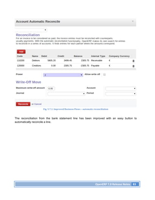 Fig.	
  5.7.3.	
  Improved	
  Business	
  Flows	
  –	
  automatic	
  reconciliation	
  



The reconciliation from the bank statement line has been improved with an easy button to
automatically reconcile a line.
	
  




                                                                                         OpenERP	
  7.0	
  Release	
  Notes	
   83	
  
 