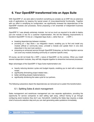 6. Your OpenERP transformed into an Apps Suite

With OpenERP v7, we were able to transform something as complex as an ERP into an extensive
suite of applications by keeping the typical power of cross-departmental functionality. Together
with our effort in simplifying its configuration, we significantly reviewed the dependencies of the
OpenERP modules and processes, hence proposing a rich ensemble of independent business
applications.

OpenERP 6.1 was already extremely modular, but not as much as required to be able to deploy
just one module or two for a customer implementation. We did the following improvements to
transform OpenERP 7.0 into an « Integrated Apps Suite », rather than an « ERP »:

          ●    breaking dependencies between modules ;
          ●    providing an « App Store » as integration means, enabling you to find and install any
               module (official or community ones), uninstall a module and update them in one click
               (described in the next main section) ;
          ●    proposing an enhanced service through OpenERP Enterprise, so that the migration service
               can cover any module (including community or customer specific ones).

Of course, we did not break the « ERP » nature of OpenERP, on the contrary. When you install
several independent modules, they will fully integrate together to streamline transversal processes.

Major advantages of the OpenERP v7 Apps Suite implementation are:

          ●    heavily reducing decision cycles and budget impacts, enabling you to start with a reduced
               scope ;
          ●    significantly diminishing project related risks ;
          ●    better admitting phased implementations ;
          ●    significantly shortening the sales cycle for our partners.



The following subsections depict the dependencies we removed as to sustain this transformation.

               6.1. Splitting Sales & stock management

Sales management and warehouse management are now separate applications, providing the
opportunity for service companies to start selling right away, without having to go through
configuring stock locations they don’t use. Henceforth, installing the Sales App requires a single
chart of accounts selection step and you can start generating sales quotations immediately




       84	
   OpenERP	
  7.0	
  Release	
  Notes	
  
	
  
 