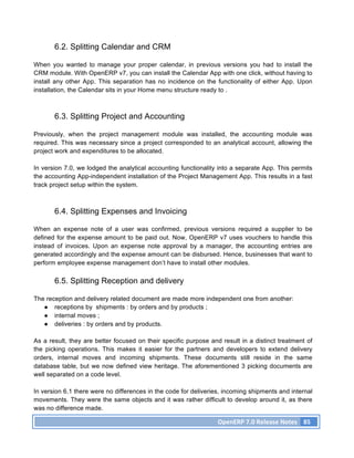 6.2. Splitting Calendar and CRM

When you wanted to manage your proper calendar, in previous versions you had to install the
CRM module. With OpenERP v7, you can install the Calendar App with one click, without having to
install any other App. This separation has no incidence on the functionality of either App. Upon
installation, the Calendar sits in your Home menu structure ready to .



       6.3. Splitting Project and Accounting

Previously, when the project management module was installed, the accounting module was
required. This was necessary since a project corresponded to an analytical account, allowing the
project work and expenditures to be allocated.

In version 7.0, we lodged the analytical accounting functionality into a separate App. This permits
the accounting App-independent installation of the Project Management App. This results in a fast
track project setup within the system.



       6.4. Splitting Expenses and Invoicing

When an expense note of a user was confirmed, previous versions required a supplier to be
defined for the expense amount to be paid out. Now, OpenERP v7 uses vouchers to handle this
instead of invoices. Upon an expense note approval by a manager, the accounting entries are
generated accordingly and the expense amount can be disbursed. Hence, businesses that want to
perform employee expense management don’t have to install other modules.

       6.5. Splitting Reception and delivery

The reception and delivery related document are made more independent one from another:
   ● receptions by shipments : by orders and by products ;
   ● internal moves ;
   ● deliveries : by orders and by products.

As a result, they are better focused on their specific purpose and result in a distinct treatment of
the picking operations. This makes it easier for the partners and developers to extend delivery
orders, internal moves and incoming shipments. These documents still reside in the same
database table, but we now defined view heritage. The aforementioned 3 picking documents are
well separated on a code level.

In version 6.1 there were no differences in the code for deliveries, incoming shipments and internal
movements. They were the same objects and it was rather difficult to develop around it, as there
was no difference made.

                                                                  OpenERP	
  7.0	
  Release	
  Notes	
   85	
  
 