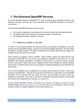 7. The Enhanced OpenERP Services
One of the distinctive features of OpenERP 7.0 is the fact that we have embedded services in the
software to provide customers who have subscribed to the OpenERP Enterprise a new level of
convenience.

The enhanced OpenERP Enterprise services include:

   ●   The one click installation of any certified or community modules and all its dependencies ;
   ●   The ability to apply small bug fixes and security updates in a single click ;
   ●   The possibility to perform updates in one click.



       7.1. Install any module in one click

In version 7.0, all modules (certified and community ones) are available for installation in one click
directly from the OpenERP interface, requiring no technical knowledge whatsoever. We also added
the ability to uninstall modules. This allows to easily test new features (about 60 new modules are
released every month by the community).

Some modules are tagged as being “certified”. These certified modules are those that are fully
supported by OpenERP S.A, such as the core modules of OpenERP. At the launch of 7.0, only
OpenERP core modules will appear as “certified” but during 2013, we will work with the partners
and the community to define how we can integrate certain of their modules as certified modules
and provide a consistent level of service and quality for modules developed by both OpenERP and
other parties.

The one click installation will be available for any instance with less than four users in order to let
customers test OpenERP. However this new service will require the subscription to the OpenERP
Enterprise for the instances with four users and more. As all modules are open source and
available on Launchpad, users who do not have an OpenERP Enterprise contract can still install
any module and its dependencies manually, as in version 6.1.

As this "module repository" service is now part of our services, we expect to improve a lot the
OpenERP Apps site http//apps.openerp.com in the near future: communication on new community
modules, ratings on modules, statistics on most used modules, etc.




                                                                    OpenERP	
  7.0	
  Release	
  Notes	
   87	
  
 