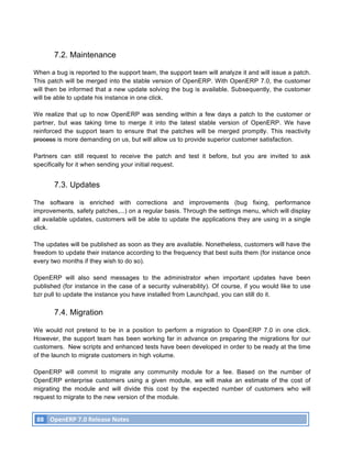 7.2. Maintenance

When a bug is reported to the support team, the support team will analyze it and will issue a patch.
This patch will be merged into the stable version of OpenERP. With OpenERP 7.0, the customer
will then be informed that a new update solving the bug is available. Subsequently, the customer
will be able to update his instance in one click.

We realize that up to now OpenERP was sending within a few days a patch to the customer or
partner, but was taking time to merge it into the latest stable version of OpenERP. We have
reinforced the support team to ensure that the patches will be merged promptly. This reactivity
process is more demanding on us, but will allow us to provide superior customer satisfaction.

Partners can still request to receive the patch and test it before, but you are invited to ask
specifically for it when sending your initial request.


               7.3. Updates

The software is enriched with corrections and improvements (bug fixing, performance
improvements, safety patches,...) on a regular basis. Through the settings menu, which will display
all available updates, customers will be able to update the applications they are using in a single
click.

The updates will be published as soon as they are available. Nonetheless, customers will have the
freedom to update their instance according to the frequency that best suits them (for instance once
every two months if they wish to do so).

OpenERP will also send messages to the administrator when important updates have been
published (for instance in the case of a security vulnerability). Of course, if you would like to use
bzr pull to update the instance you have installed from Launchpad, you can still do it.

               7.4. Migration

We would not pretend to be in a position to perform a migration to OpenERP 7.0 in one click.
However, the support team has been working far in advance on preparing the migrations for our
customers. New scripts and enhanced tests have been developed in order to be ready at the time
of the launch to migrate customers in high volume.

OpenERP will commit to migrate any community module for a fee. Based on the number of
OpenERP enterprise customers using a given module, we will make an estimate of the cost of
migrating the module and will divide this cost by the expected number of customers who will
request to migrate to the new version of the module.


       88	
   OpenERP	
  7.0	
  Release	
  Notes	
  
	
  
 