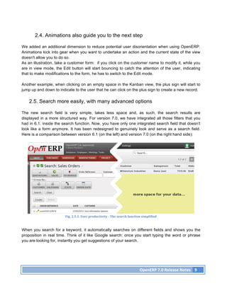 2.4. Animations also guide you to the next step

We added an additional dimension to reduce potential user disorientation when using OpenERP.
Animations kick into gear when you want to undertake an action and the current state of the view
doesn't allow you to do so.
As an illustration, take a customer form: if you click on the customer name to modify it, while you
are in view mode, the Edit button will start bouncing to catch the attention of the user, indicating
that to make modifications to the form, he has to switch to the Edit mode.

Another example, when clicking on an empty space in the Kanban view, the plus sign will start to
jump up and down to indicate to the user that he can click on the plus sign to create a new record.

    2.5. Search more easily, with many advanced options

The new search field is very simple, takes less space and, as such, the search results are
displayed in a more structured way. For version 7.0, we have integrated all those filters that you
had in 6.1. inside the search function. Now, you have only one integrated search field that doesn't
look like a form anymore. It has been redesigned to genuinely look and serve as a search field.
Here is a comparison between version 6.1 (on the left) and version 7.0 (on the right hand side):




                        Fig.	
  2.5.1.	
  User	
  productivity	
  -­‐	
  The	
  search	
  function	
  simplified	
  



When you search for a keyword, it automatically searches on different fields and shows you the
proposition in real time. Think of it like Google search: once you start typing the word or phrase
you are looking for, instantly you get suggestions of your search.




                                                                                                  OpenERP	
  7.0	
  Release	
  Notes	
   9	
  
 