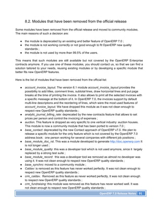 8.2. Modules that have been removed from the official release

Some modules have been removed from the official release and moved to community modules.
The main reasons of such a decision are:

   ●   the module is deprecated by an existing and better feature of OpenERP 7.0 ;
   ●   the module is not working correctly or not good enough to fit OpenERP new quality
       standards ;
   ●   the module is not used by more than 99.5% of the users.

This means that such modules are still available but not covered by the OpenERP Enterprise
contracts anymore. If you use one of these modules, you should contact us, so that we can find a
solution tailored to your needs, reusing existing modules or by developing a specific module that
better fits new OpenERP features.

Here is the list of modules that have been removed from the official list:

   ●   account_invoice_layout. The version 6.1 module account_invoice_layout provides the
       possibility to add titles, comment lines, subtotal lines, draw horizontal lines and put page
       breaks at the time of printing the invoice. It also allows to print all the selected invoices with
       a specific message at the bottom of it. In OpenERP 7.0, the invoices support by default
       multi-line descriptions and the reordering of lines, which were the most used features of
       account_invoice_layout. We have dropped this module as it was not clean enough to
       respect new OpenERP quality standards ;
   ●   analytic_journal_billing_rate: deprecated by the new contracts feature that allows to set
       prices per person and control the invoicing of expenses ;
   ●   auction. This feature is dropped as very specific to one vertical industry: auction houses.
       This module is now a community module that has been ported to version 7.0 ;
   ●   base_contact: deprecated by the new Contact approach of OpenERP v7.0. We plan to
       release a specific module for the only feature which is not covered by the OpenERP 7.0
       address book: one person working for several companies with different job positions ;
   ●   base_module_doc_rst. This was a module developed to generate http://doc.openerp.com It
       is not longer used ;
   ●   base_module_quality: this was a developer tool which is not used anymore, since it largely
       replaced by a strong test suite ;
   ●   base_module_record: this was a developer tool we removed as almost no developer was
       using it. It was not clean enough to respect new OpenERP quality standards ;
   ●   base_synchro: moved to a community module ;
   ●   Caldav: is removed as this feature has never worked perfectly. It was not clean enough to
       respect new OpenERP quality standards ;
   ●   crm_caldav. Removed as this feature as never worked perfectly. It was not clean enough
       to respect new OpenERP quality standards ;
   ●   crm_fundraising: this module was removed as this feature has never worked well. It was
       not clean enough to respect new OpenERP quality standards ;
                                                                     OpenERP	
  7.0	
  Release	
  Notes	
   91	
  
 