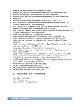 ●    fetchmail_crm. Deprecated by the new email alias system ;
          ●    fetchmail_crm_claim: this module was deprecated by the new email alias system ;
          ●    fetchmail_hr_recruitment. Deprecated by the new email alias system ;
          ●    fetchmail_project_issue: this module was deprecated by the new email alias system ;
          ●    google_map ;
          ●    html_view: this is deprecated as all views support HTML in OpenERP 7.0 ;
          ●    import_base was not clean enough to respect new OpenERP quality standards. This
               module is still available as a community module ;
          ●    import_google: this module was not clean enough to respect new OpenERP quality
               standards. This module is still available as a community module ;
          ●    import_sugarcrm. It was not clean enough to respect new OpenERP quality standards. This
               module is still available as a community module ;
          ●    profile_tools: deprecated with the new configuration system.
          ●    project_mailgate: deprecated by the new messaging system of OpenERP 7.0 ;
          ●    project_messages: Deprecated by the new messaging system of OpenERP 7.0 ;
          ●    project_planning: this module was not clean enough to meet new OpenERP quality
               standards;
          ●    project_retro_planning. Not clean enough to fit new OpenERP quality standards. A very
               small feature rarely used by OpenERP users ;
          ●    project_scrum: deprecated by the new kanban view on projects ;
          ●    report_designer: this module was deprecated as new reports will probably evolve to
               Webkit rather than RML ;
          ●    report_webkit_sample: this was not a module bringing features, as such we removed it ;
          ●    sale_layout: was removed for the same reasons as for the account_layout module ;
          ●    stock_planning: not clean enough to fit new OpenERP quality standards ;
          ●    web_uservoice: this module was used by the demo server of OpenERP only. This module
               should not have been in an official distribution ;
          ●    Wiki: this module is deprecated by document_page ;
          ●    wiki_faq is deprecated by document_page ;
          ●    wiki_quality_manual is deprecated by document_page ;
          ●    wiki_sale_faq is deprecated by document_page.

               8.3. Modules that have been renamed

          ●    users_ldap → auth_ldap ;
          ●    wiki → document_page ;
          ●    mrp_subproduct → mrp_byproduct ;




       92	
   OpenERP	
  7.0	
  Release	
  Notes	
  
	
  
 