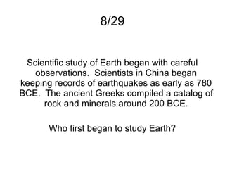 8/29


 Scientific study of Earth began with careful
   observations. Scientists in China began
keeping records of earthquakes as early as 780
BCE. The ancient Greeks compiled a catalog of
     rock and minerals around 200 BCE.

       Who first began to study Earth?
 