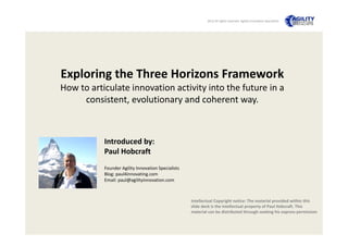 2012 All rights reserved  Agility Innovation Specialists 

Exploring the Three Horizons Framework
How to articulate innovation activity into the future in a 
consistent, evolutionary and coherent way. 

Introduced by:
Paul Hobcraft
Founder Agility Innovation Specialists
Blog: paul4innovating.com
Email: paul@agilityinnovation.com

Intellectual Copyright notice: The material provided within this 
slide deck is the intellectual property of Paul Hobcraft. This 
material can be distributed through seeking his express permission

 